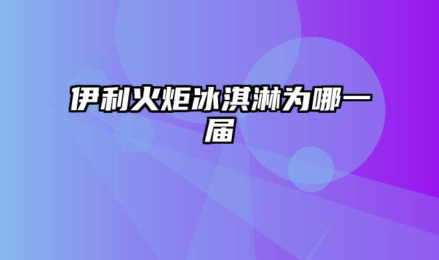 伊利火炬冰淇淋为哪一届
