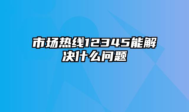 市场热线12345能解决什么问题