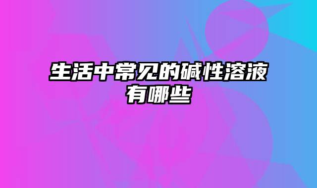 生活中常见的碱性溶液有哪些