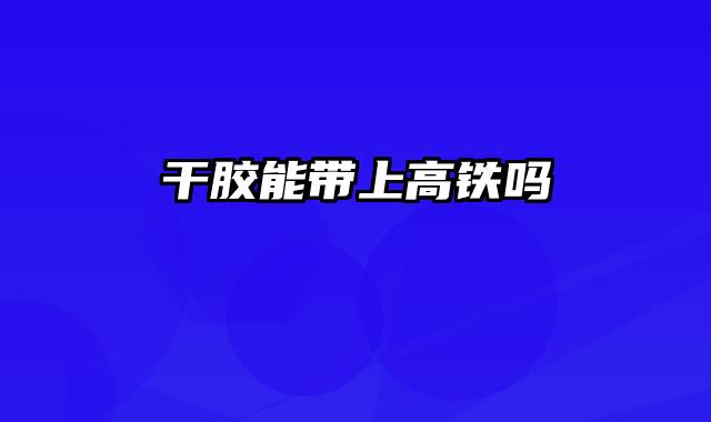 干胶能带上高铁吗