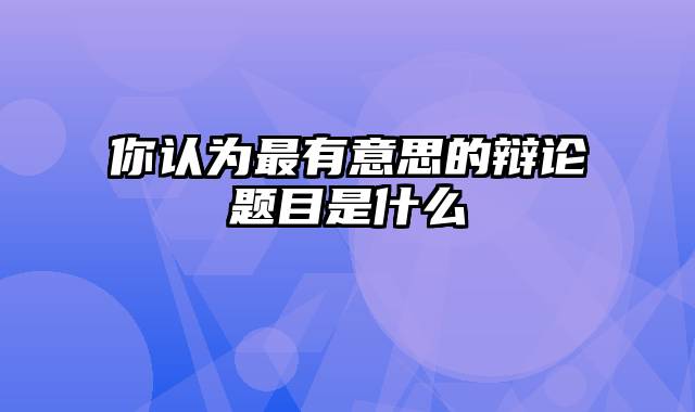 你认为最有意思的辩论题目是什么