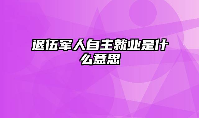 退伍军人自主就业是什么意思