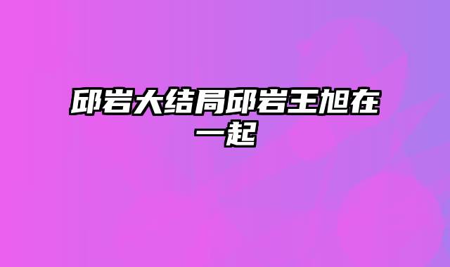 邱岩大结局邱岩王旭在一起