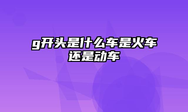 g开头是什么车是火车还是动车