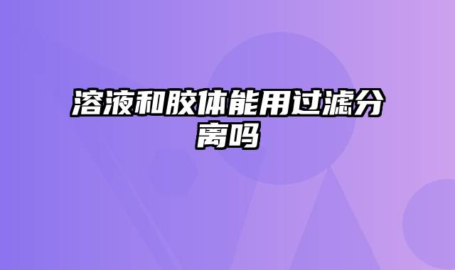 溶液和胶体能用过滤分离吗