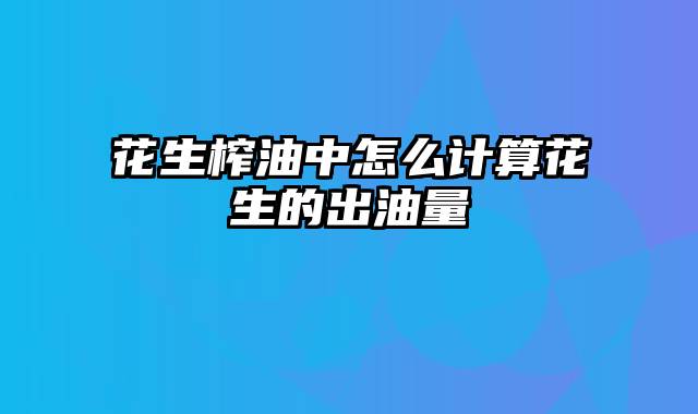 花生榨油中怎么计算花生的出油量