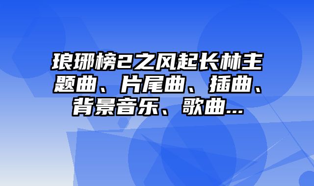 琅琊榜2之风起长林主题曲、片尾曲、插曲、背景音乐、歌曲...