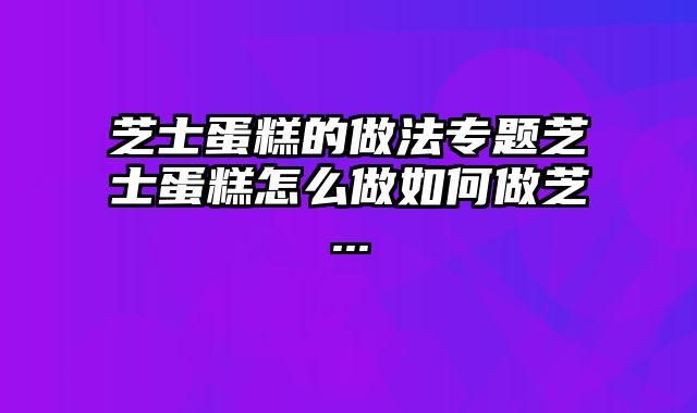 芝士蛋糕的做法专题芝士蛋糕怎么做如何做芝...