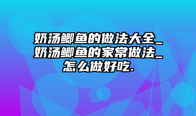 奶汤鲫鱼的做法大全_奶汤鲫鱼的家常做法_怎么做好吃.