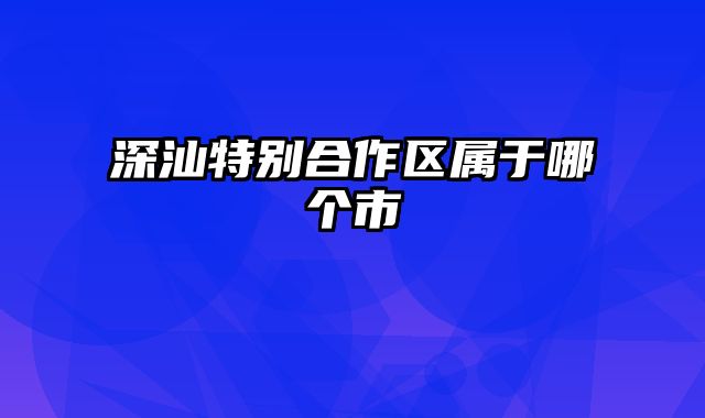 深汕特别合作区属于哪个市