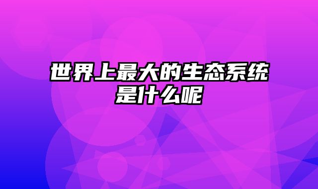 世界上最大的生态系统是什么呢