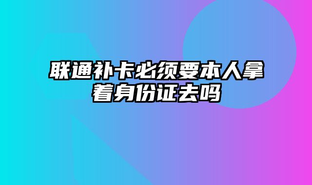 联通补卡必须要本人拿着身份证去吗