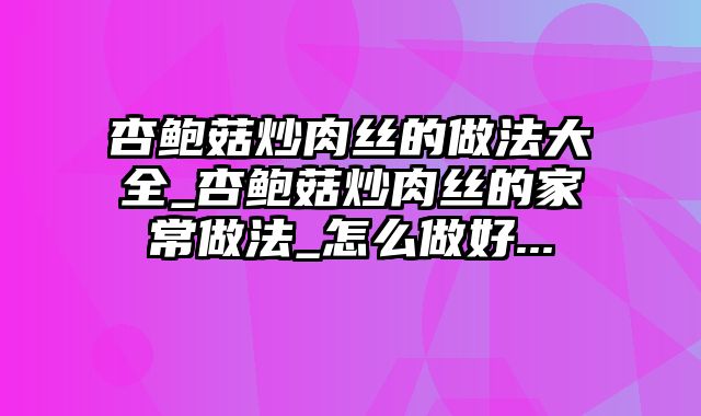 杏鲍菇炒肉丝的做法大全_杏鲍菇炒肉丝的家常做法_怎么做好...