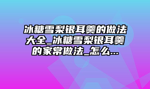 冰糖雪梨银耳羹的做法大全_冰糖雪梨银耳羹的家常做法_怎么...