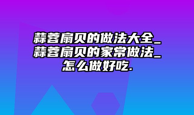 蒜蓉扇贝的做法大全_蒜蓉扇贝的家常做法_怎么做好吃.