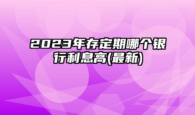 2023年存定期哪个银行利息高(最新)