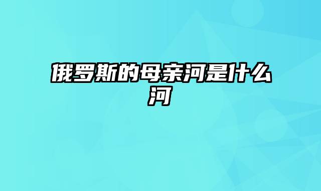 俄罗斯的母亲河是什么河