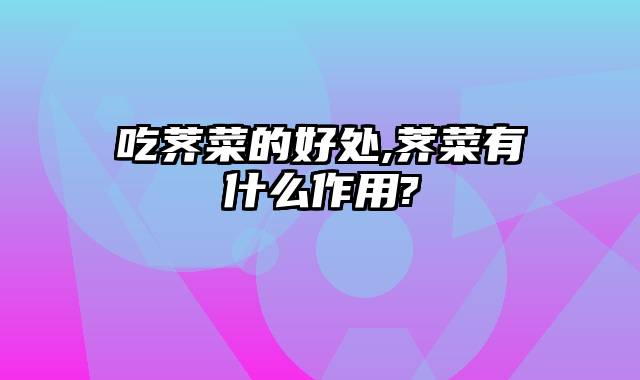 吃荠菜的好处,荠菜有什么作用?