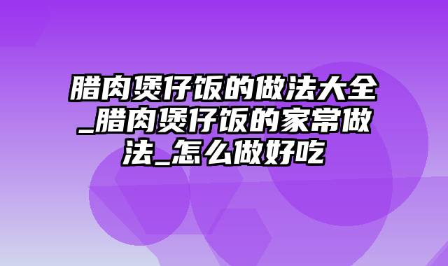 腊肉煲仔饭的做法大全_腊肉煲仔饭的家常做法_怎么做好吃