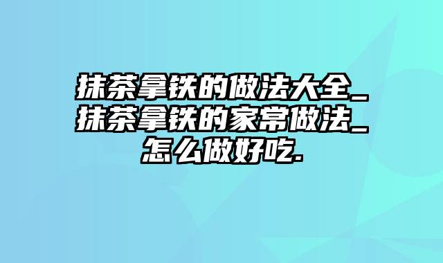 抹茶拿铁的做法大全_抹茶拿铁的家常做法_怎么做好吃.