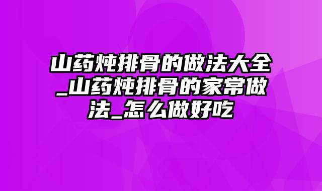 山药炖排骨的做法大全_山药炖排骨的家常做法_怎么做好吃