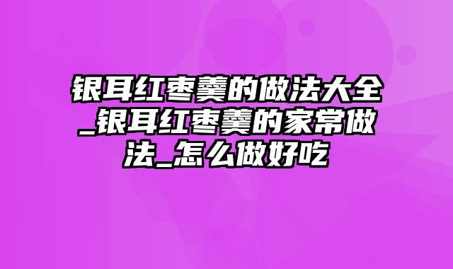 银耳红枣羹的做法大全_银耳红枣羹的家常做法_怎么做好吃