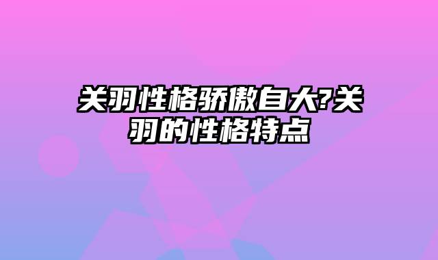 关羽性格骄傲自大?关羽的性格特点