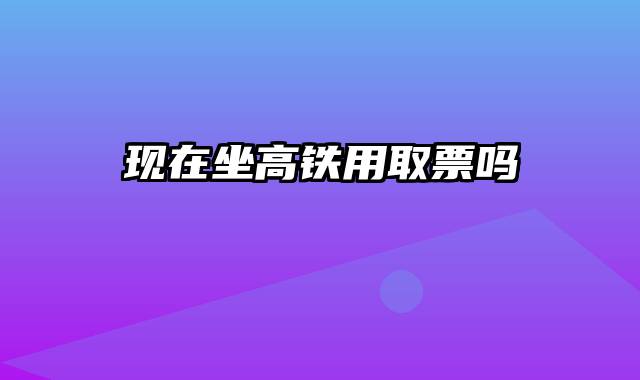 现在坐高铁用取票吗
