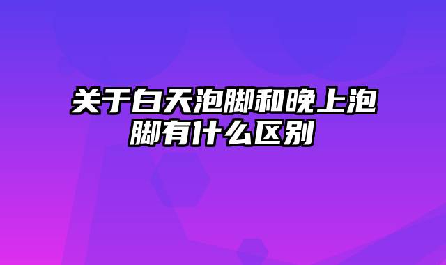 关于白天泡脚和晚上泡脚有什么区别