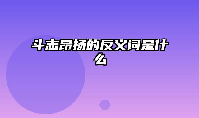 斗志昂扬的反义词是什么