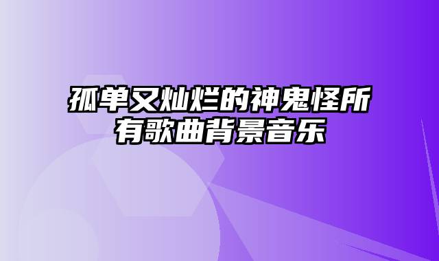 孤单又灿烂的神鬼怪所有歌曲背景音乐