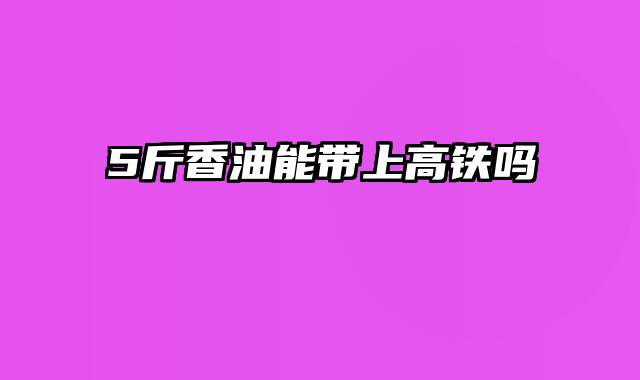 5斤香油能带上高铁吗