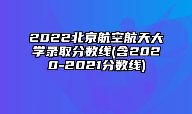 2022北京航空航天大学录取分数线(含2020-2021分数线)