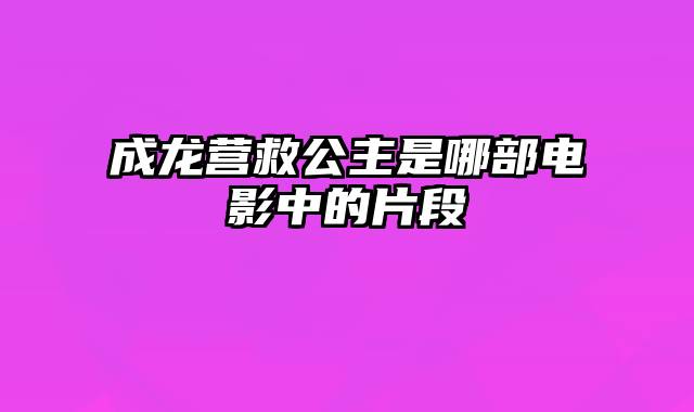 成龙营救公主是哪部电影中的片段