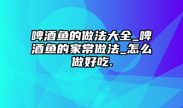 啤酒鱼的做法大全_啤酒鱼的家常做法_怎么做好吃.