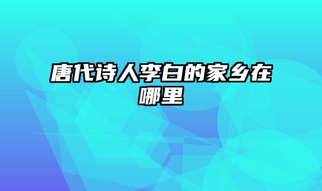 唐代诗人李白的家乡在哪里