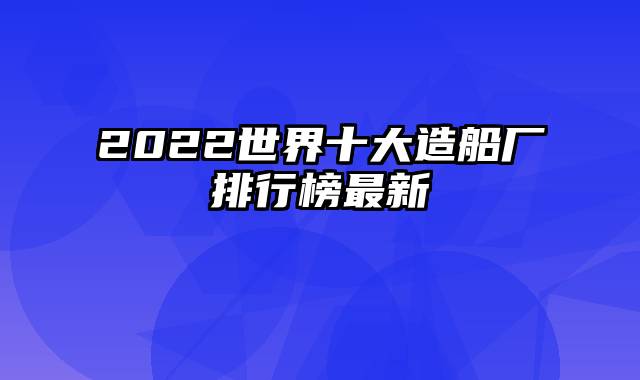 2022世界十大造船厂排行榜最新