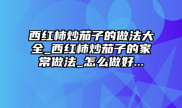 西红柿炒茄子的做法大全_西红柿炒茄子的家常做法_怎么做好...