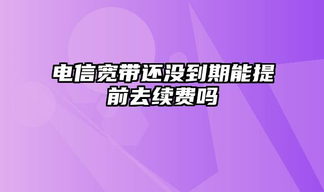 电信宽带还没到期能提前去续费吗