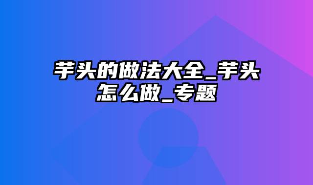 芋头的做法大全_芋头怎么做_专题