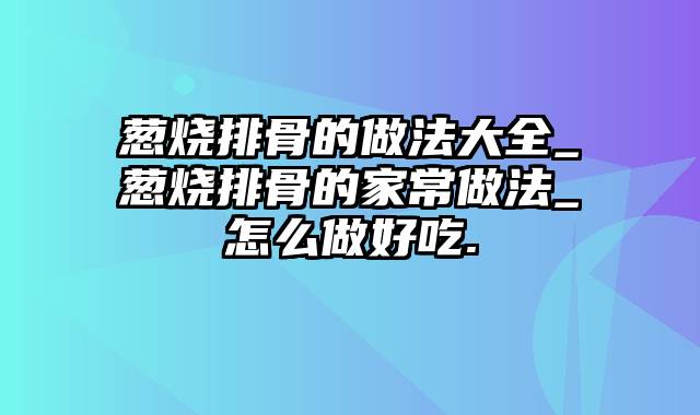 葱烧排骨的做法大全_葱烧排骨的家常做法_怎么做好吃.