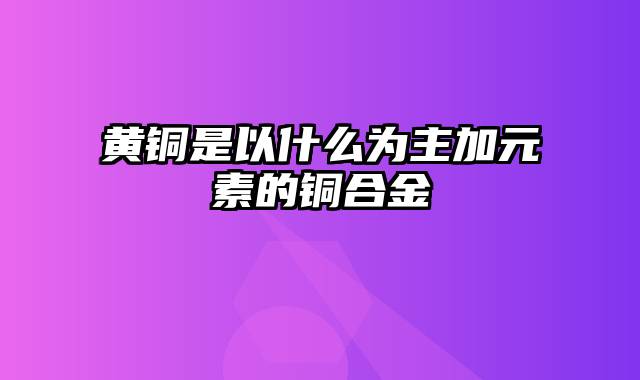 黄铜是以什么为主加元素的铜合金
