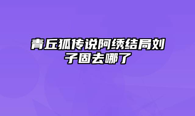 青丘狐传说阿绣结局刘子固去哪了