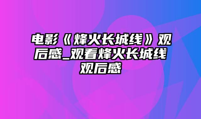 电影《烽火长城线》观后感_观看烽火长城线观后感