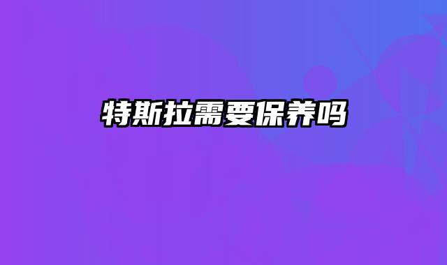 特斯拉需要保养吗