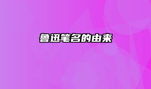 鲁迅笔名的由来