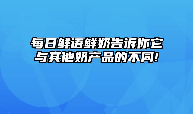 每日鲜语鲜奶告诉你它与其他奶产品的不同!