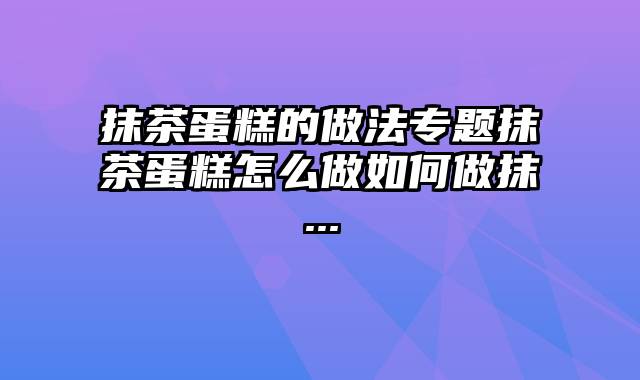 抹茶蛋糕的做法专题抹茶蛋糕怎么做如何做抹...