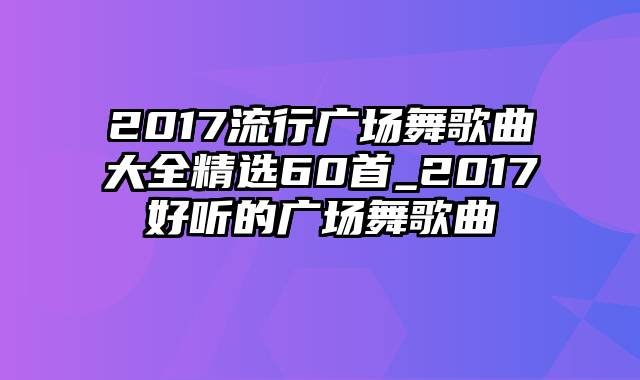 2017流行广场舞歌曲大全精选60首_2017好听的广场舞歌曲