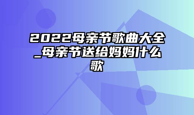 2022母亲节歌曲大全_母亲节送给妈妈什么歌